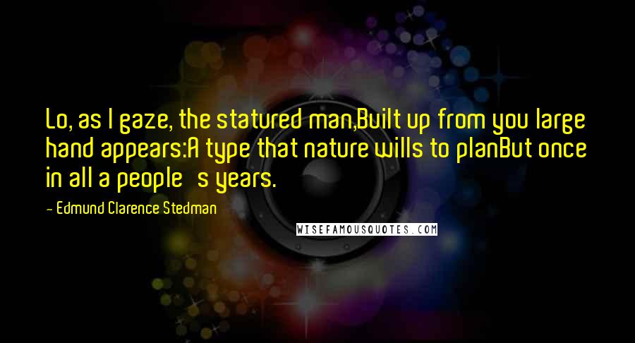 Edmund Clarence Stedman quotes: Lo, as I gaze, the statured man,Built up from you large hand appears:A type that nature wills to planBut once in all a people's years. Edmund Clarence Stedman quotes: Lo, as I gaze, the statured man,Built up from you large hand appears:A type that nature wills to planBut once in all a people's years.