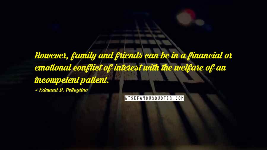 Edmund D. Pellegrino quotes: However, family and friends can be in a financial or emotional conflict of interest with the welfare of an incompetent patient. Edmund D. Pellegrino quotes: However, family and friends can be in a financial or emotional conflict of interest with the welfare of an incompetent patient.