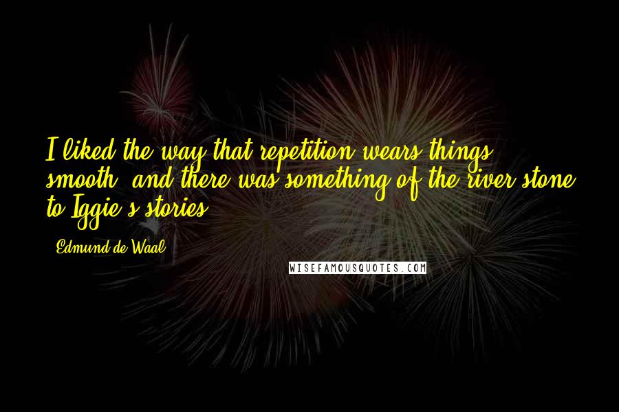 Edmund De Waal quotes: I liked the way that repetition wears things smooth, and there was something of the river stone to Iggie's stories. Edmund De Waal quotes: I liked the way that repetition wears things smooth, and there was something of the river stone to Iggie's stories.