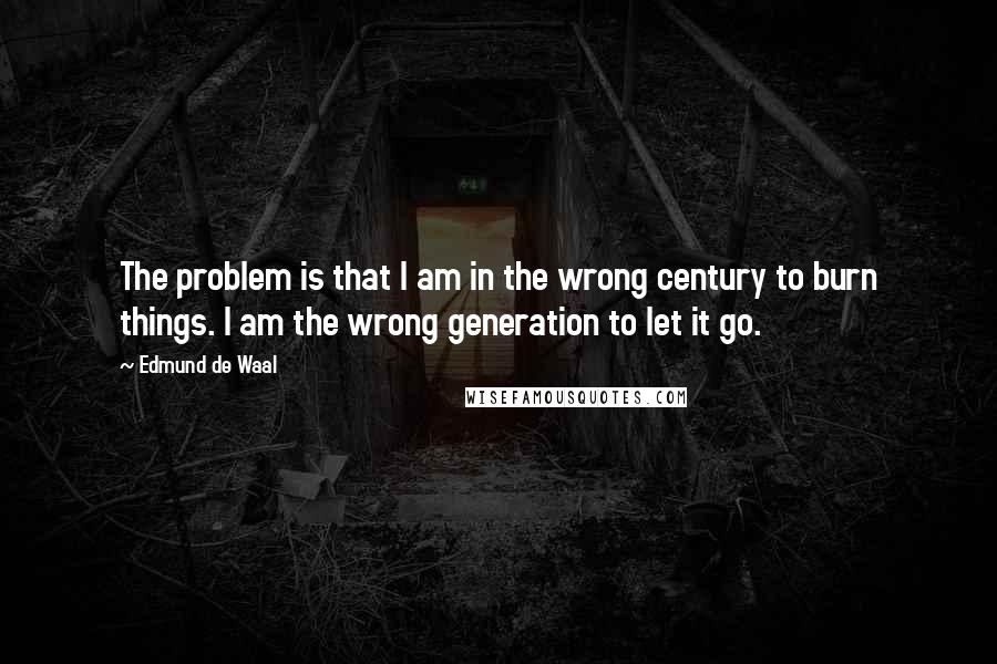 Edmund De Waal quotes: The problem is that I am in the wrong century to burn things. I am the wrong generation to let it go. Edmund De Waal quotes: The problem is that I am in the wrong century to burn things. I am the wrong generation to let it go.