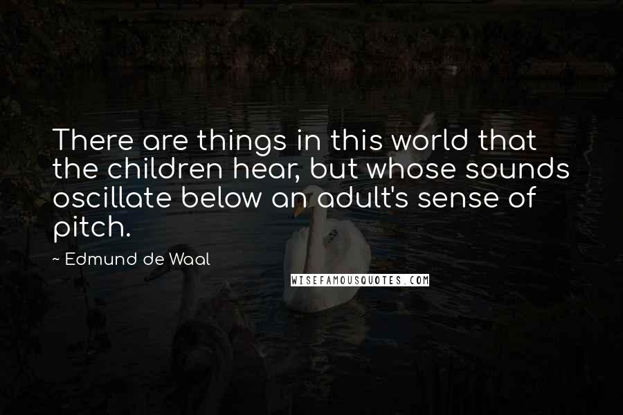 Edmund De Waal quotes: There are things in this world that the children hear, but whose sounds oscillate below an adult's sense of pitch.