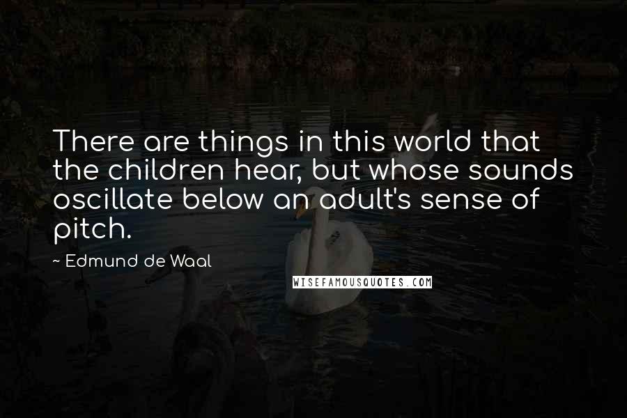Edmund De Waal quotes: There are things in this world that the children hear, but whose sounds oscillate below an adult's sense of pitch. Edmund De Waal quotes: There are things in this world that the children hear, but whose sounds oscillate below an adult's sense of pitch.
