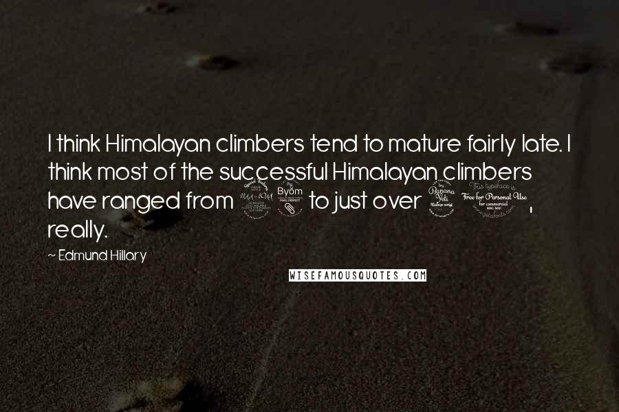 Edmund Hillary quotes: I think Himalayan climbers tend to mature fairly late. I think most of the successful Himalayan climbers have ranged from 28 to just over 40, really.