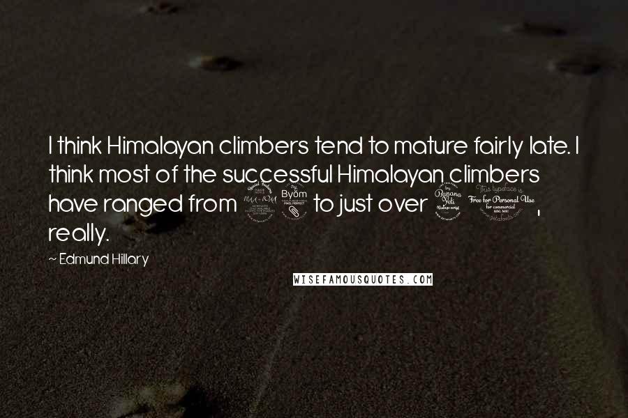 Edmund Hillary quotes: I think Himalayan climbers tend to mature fairly late. I think most of the successful Himalayan climbers have ranged from 28 to just over 40, really. Edmund Hillary quotes: I think Himalayan climbers tend to mature fairly late. I think most of the successful Himalayan climbers have ranged from 28 to just over 40, really.