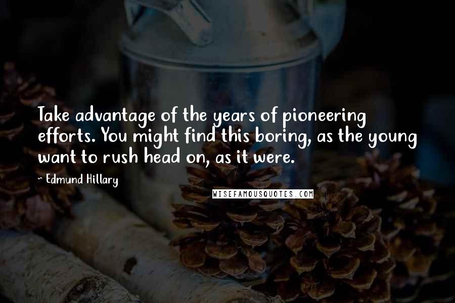 Edmund Hillary quotes: Take advantage of the years of pioneering efforts. You might find this boring, as the young want to rush head on, as it were. Edmund Hillary quotes: Take advantage of the years of pioneering efforts. You might find this boring, as the young want to rush head on, as it were.