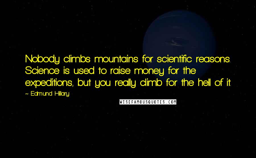 Edmund Hillary quotes: Nobody climbs mountains for scientific reasons. Science is used to raise money for the expeditions, but you really climb for the hell of it. Edmund Hillary quotes: Nobody climbs mountains for scientific reasons. Science is used to raise money for the expeditions, but you really climb for the hell of it.