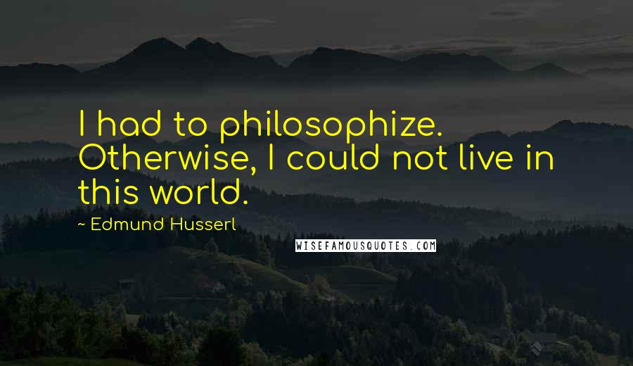 Edmund Husserl quotes: I had to philosophize. Otherwise, I could not live in this world.