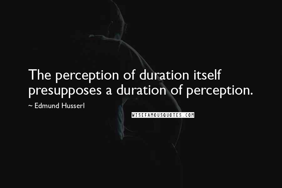 Edmund Husserl quotes: The perception of duration itself presupposes a duration of perception.