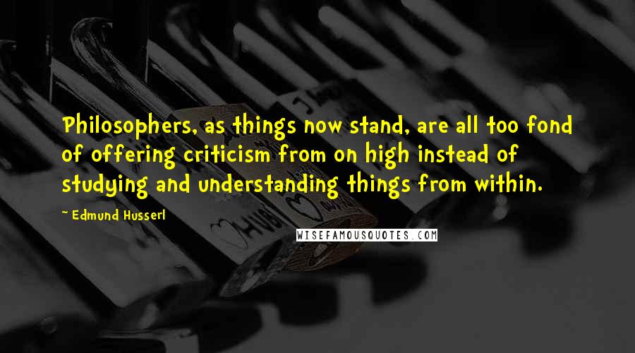 Edmund Husserl quotes: Philosophers, as things now stand, are all too fond of offering criticism from on high instead of studying and understanding things from within.