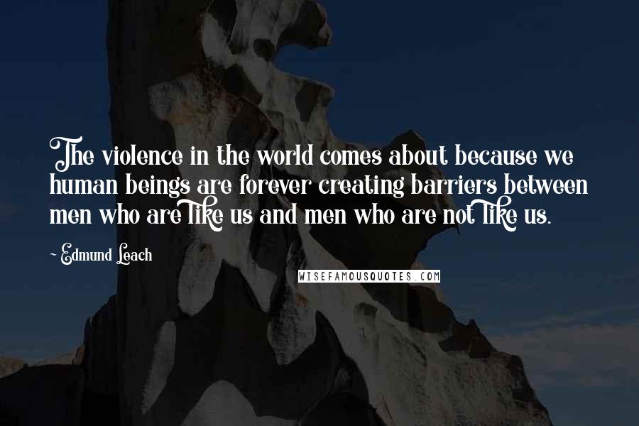 Edmund Leach quotes: The violence in the world comes about because we human beings are forever creating barriers between men who are like us and men who are not like us. Edmund Leach quotes: The violence in the world comes about because we human beings are forever creating barriers between men who are like us and men who are not like us.