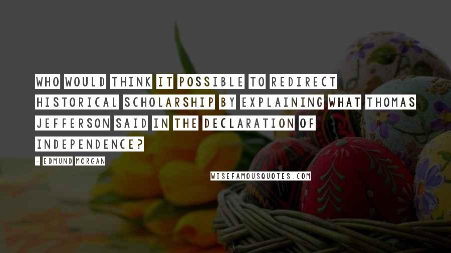 Edmund Morgan quotes: Who would think it possible to redirect historical scholarship by explaining what Thomas Jefferson said in the Declaration of Independence?