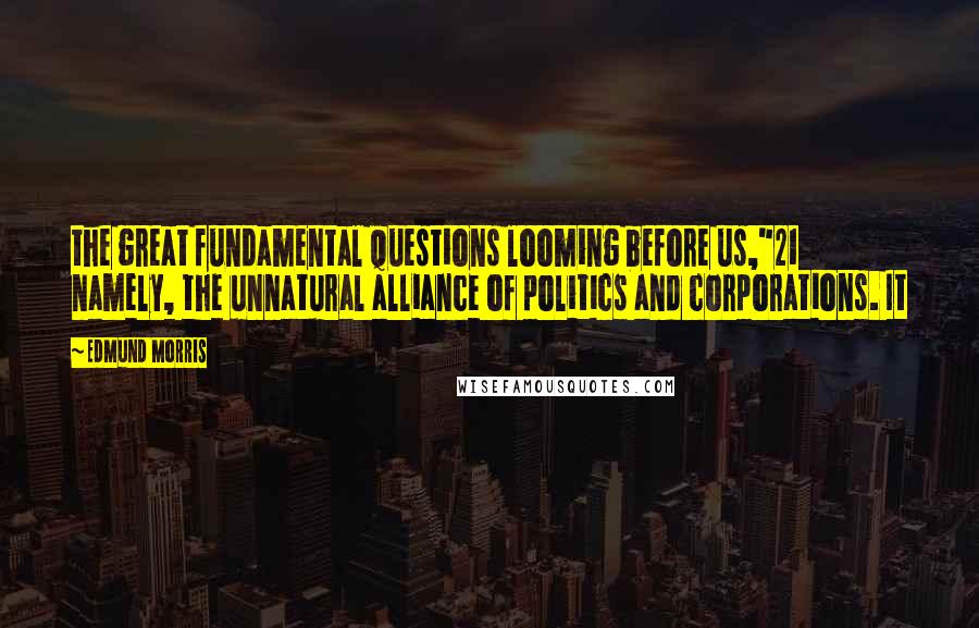 Edmund Morris quotes: the great fundamental questions looming before us,"21 namely, the unnatural alliance of politics and corporations. It