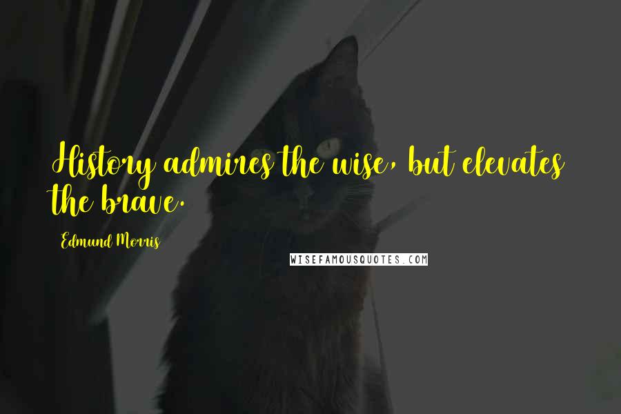 Edmund Morris quotes: History admires the wise, but elevates the brave.