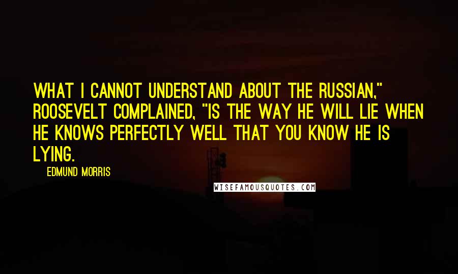 Edmund Morris quotes: What I cannot understand about the Russian," Roosevelt complained, "is the way he will lie when he knows perfectly well that you know he is lying.