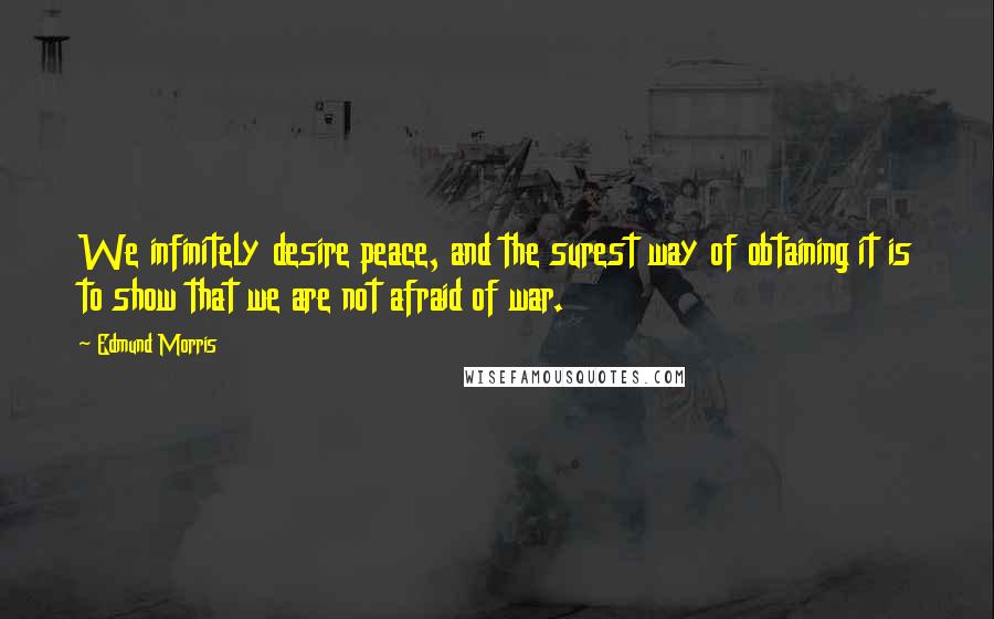 Edmund Morris quotes: We infinitely desire peace, and the surest way of obtaining it is to show that we are not afraid of war.