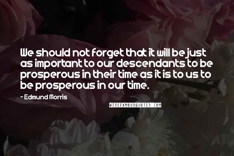 Edmund Morris quotes: We should not forget that it will be just as important to our descendants to be prosperous in their time as it is to us to be prosperous in our