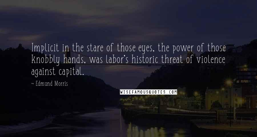 Edmund Morris quotes: Implicit in the stare of those eyes, the power of those knobbly hands, was labor's historic threat of violence against capital.