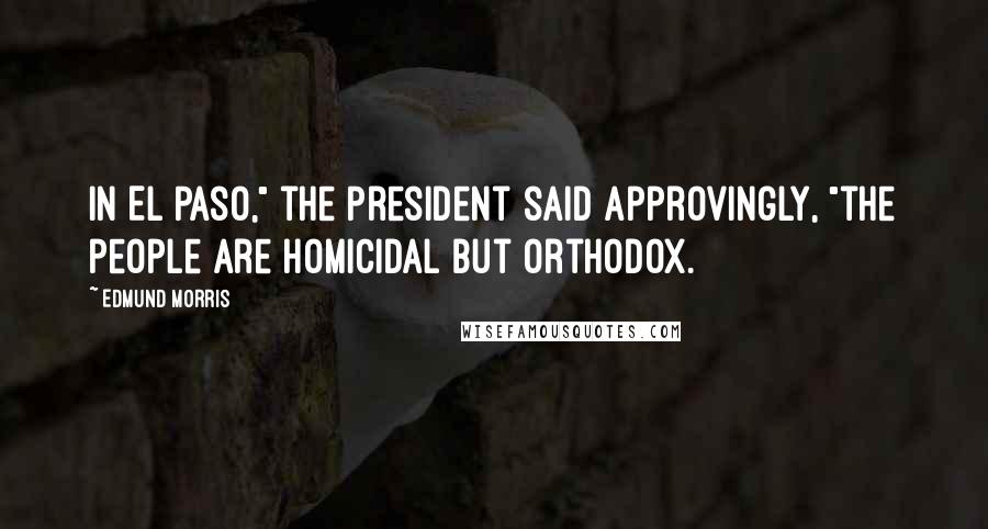 Edmund Morris quotes: In El Paso," the President said approvingly, "the people are homicidal but orthodox.