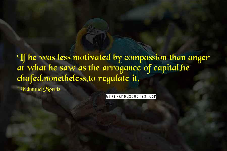 Edmund Morris quotes: If he was less motivated by compassion than anger at what he saw as the arrogance of capital,he chafed,nonetheless,to regulate it.