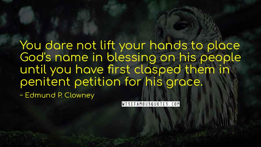 Edmund P. Clowney quotes: You dare not lift your hands to place God's name in blessing on his people until you have first clasped them in penitent petition for his grace.