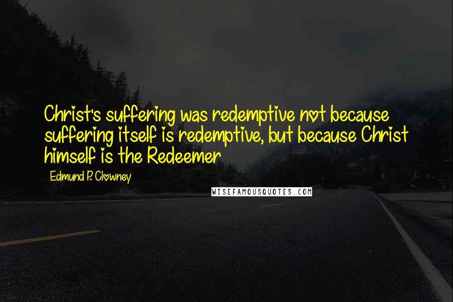 Edmund P. Clowney quotes: Christ's suffering was redemptive not because suffering itself is redemptive, but because Christ himself is the Redeemer