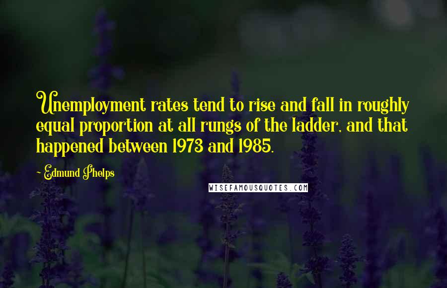 Edmund Phelps quotes: Unemployment rates tend to rise and fall in roughly equal proportion at all rungs of the ladder, and that happened between 1973 and 1985.