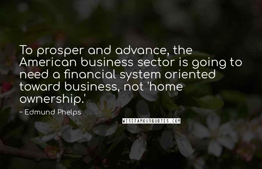 Edmund Phelps quotes: To prosper and advance, the American business sector is going to need a financial system oriented toward business, not 'home ownership.'