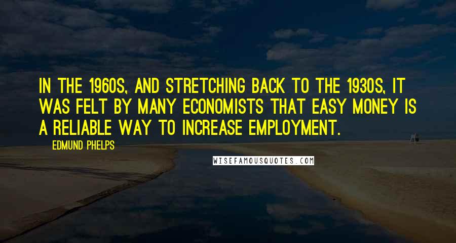 Edmund Phelps quotes: In the 1960s, and stretching back to the 1930s, it was felt by many economists that easy money is a reliable way to increase employment.