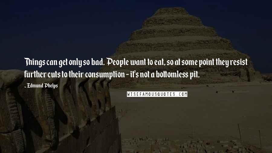 Edmund Phelps quotes: Things can get only so bad. People want to eat, so at some point they resist further cuts to their consumption - it's not a bottomless pit.