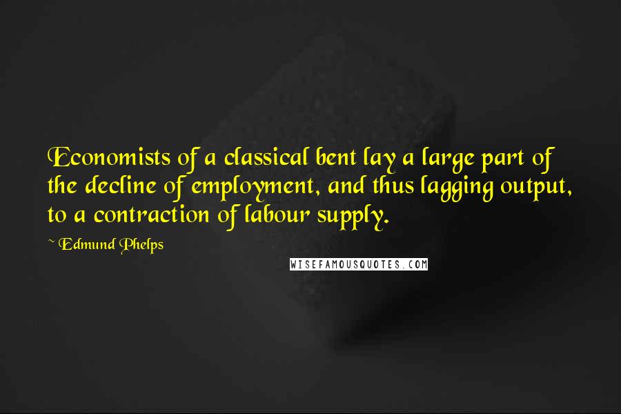 Edmund Phelps quotes: Economists of a classical bent lay a large part of the decline of employment, and thus lagging output, to a contraction of labour supply.