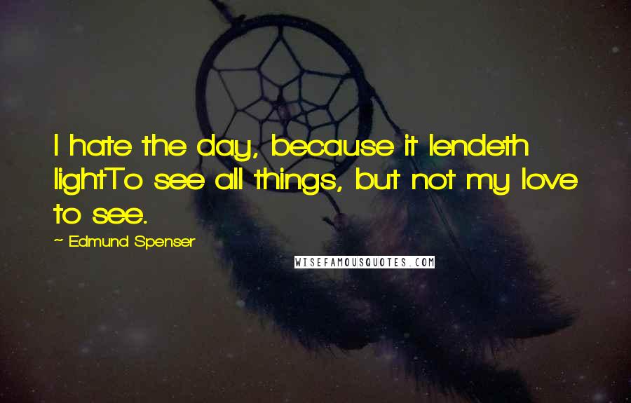 Edmund Spenser quotes: I hate the day, because it lendeth lightTo see all things, but not my love to see.