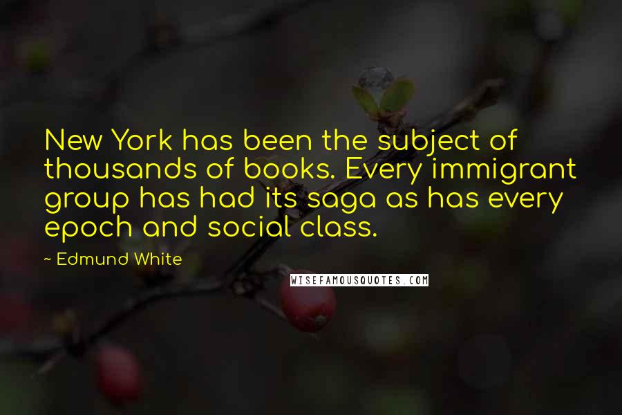 Edmund White quotes: New York has been the subject of thousands of books. Every immigrant group has had its saga as has every epoch and social class. Edmund White quotes: New York has been the subject of thousands of books. Every immigrant group has had its saga as has every epoch and social class.
