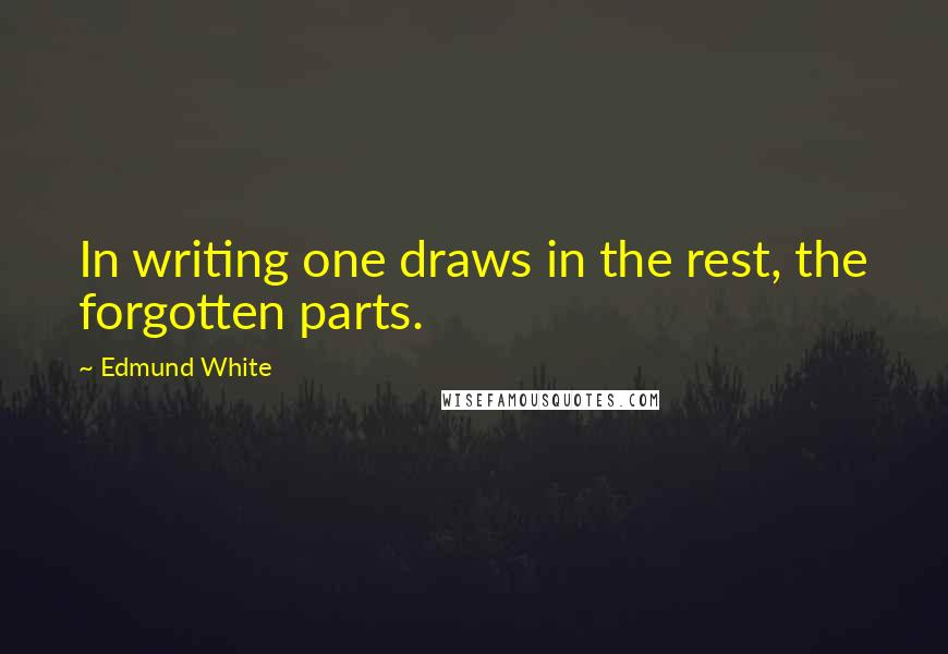 Edmund White quotes: In writing one draws in the rest, the forgotten parts.