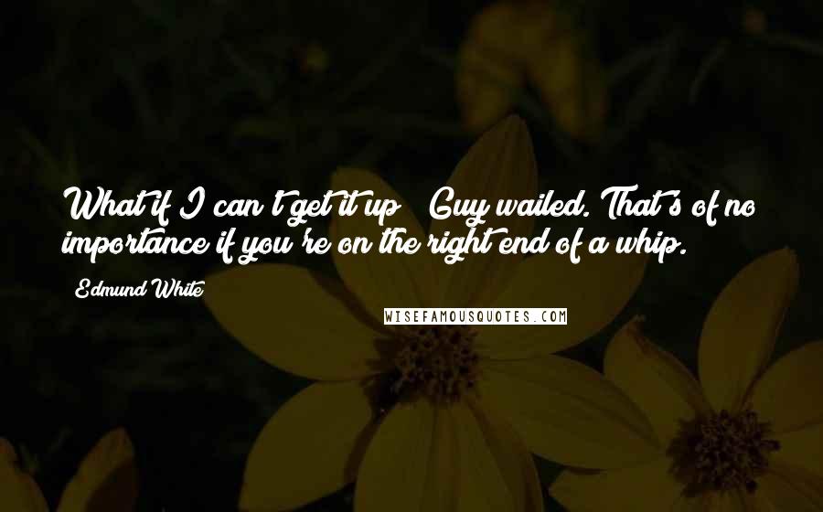 Edmund White quotes: What if I can't get it up?" Guy wailed."That's of no importance if you're on the right end of a whip.