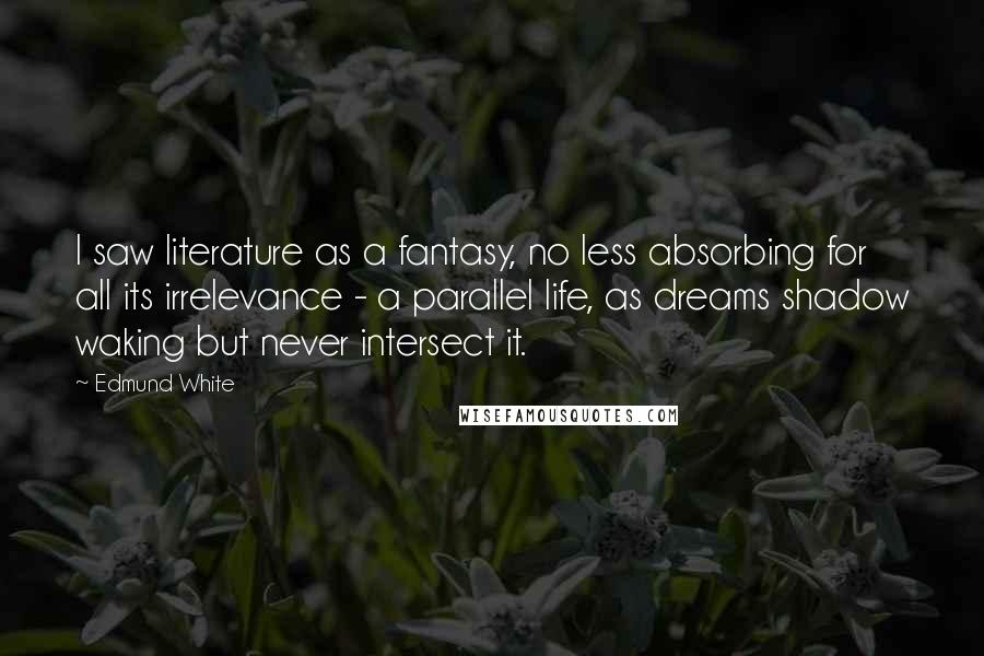 Edmund White quotes: I saw literature as a fantasy, no less absorbing for all its irrelevance - a parallel life, as dreams shadow waking but never intersect it. Edmund White quotes: I saw literature as a fantasy, no less absorbing for all its irrelevance - a parallel life, as dreams shadow waking but never intersect it.