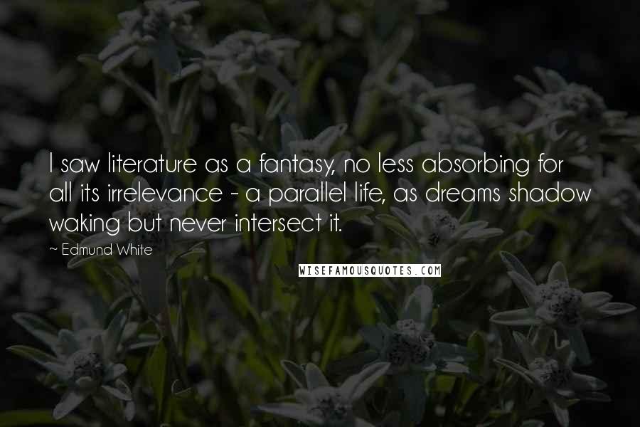 Edmund White quotes: I saw literature as a fantasy, no less absorbing for all its irrelevance - a parallel life, as dreams shadow waking but never intersect it.