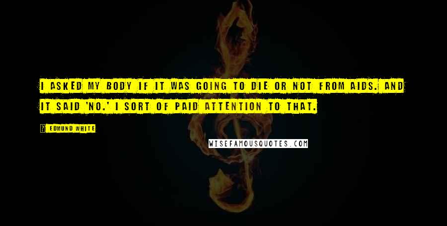 Edmund White quotes: I asked my body if it was going to die or not from AIDS. And it said 'no.' I sort of paid attention to that. Edmund White quotes: I asked my body if it was going to die or not from AIDS. And it said 'no.' I sort of paid attention to that.