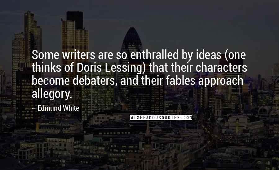 Edmund White quotes: Some writers are so enthralled by ideas (one thinks of Doris Lessing) that their characters become debaters, and their fables approach allegory. Edmund White quotes: Some writers are so enthralled by ideas (one thinks of Doris Lessing) that their characters become debaters, and their fables approach allegory.