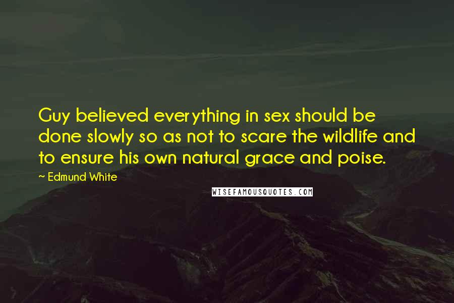 Edmund White quotes: Guy believed everything in sex should be done slowly so as not to scare the wildlife and to ensure his own natural grace and poise. Edmund White quotes: Guy believed everything in sex should be done slowly so as not to scare the wildlife and to ensure his own natural grace and poise.