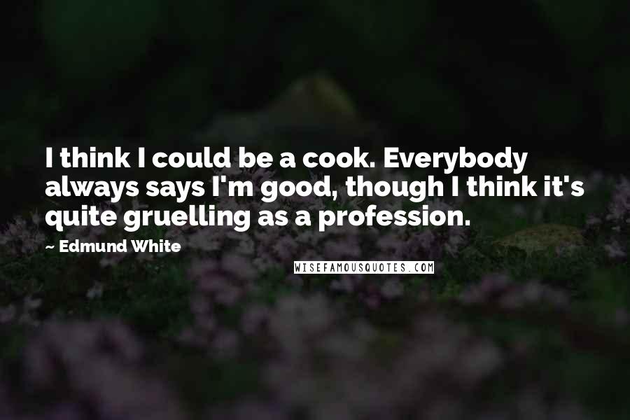 Edmund White quotes: I think I could be a cook. Everybody always says I'm good, though I think it's quite gruelling as a profession.