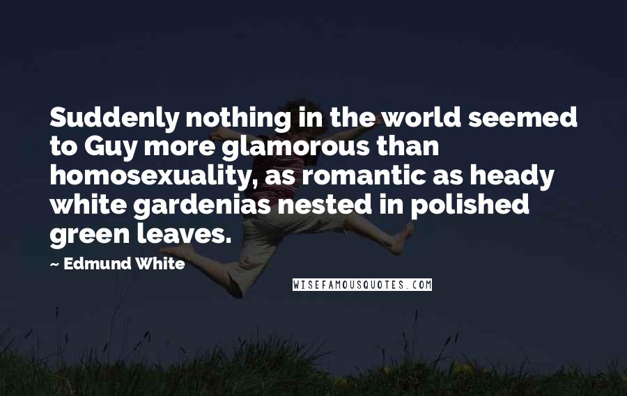 Edmund White quotes: Suddenly nothing in the world seemed to Guy more glamorous than homosexuality, as romantic as heady white gardenias nested in polished green leaves.