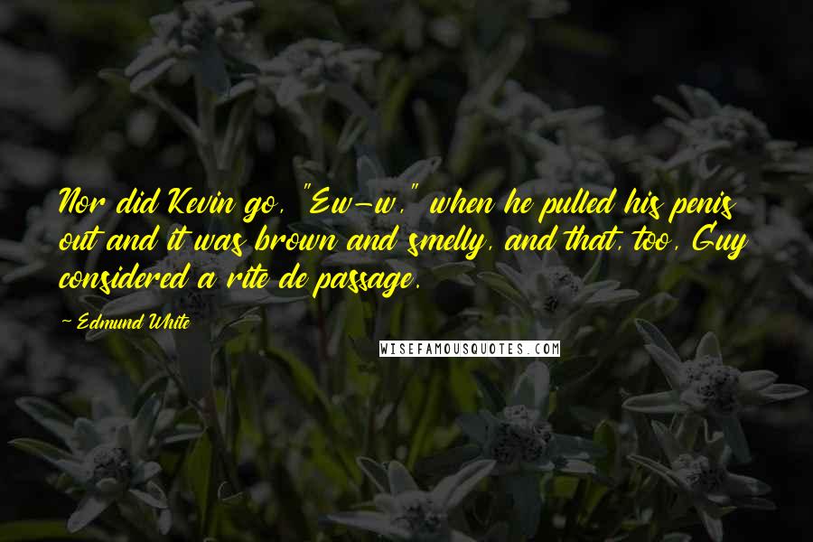 Edmund White quotes: Nor did Kevin go, "Ew-w," when he pulled his penis out and it was brown and smelly, and that, too, Guy considered a rite de passage. Edmund White quotes: Nor did Kevin go, "Ew-w," when he pulled his penis out and it was brown and smelly, and that, too, Guy considered a rite de passage.