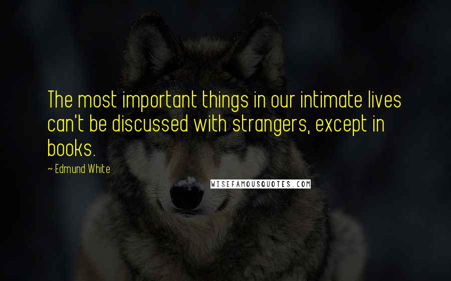 Edmund White quotes: The most important things in our intimate lives can't be discussed with strangers, except in books.