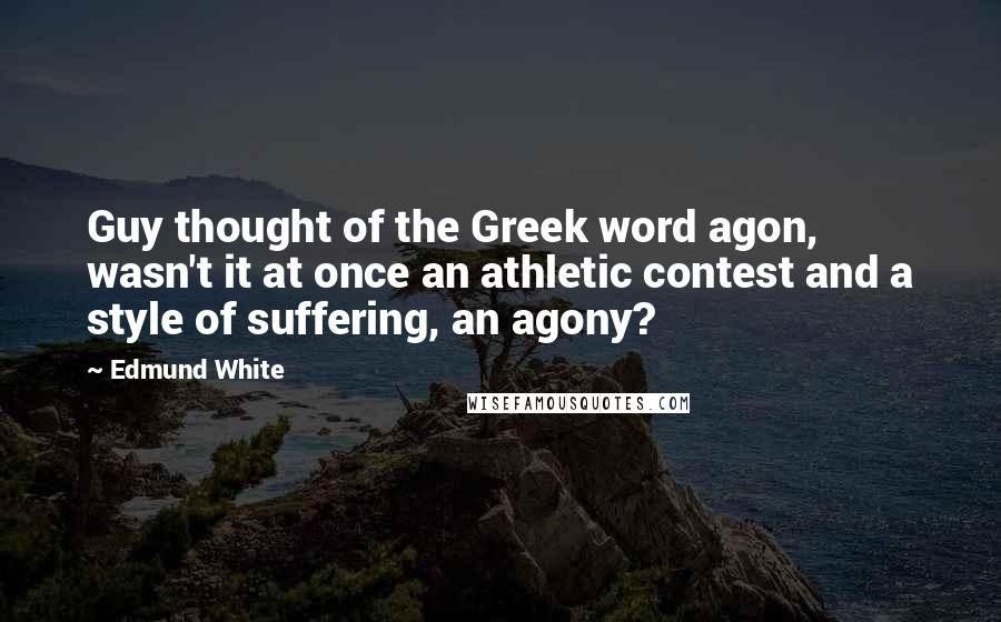 Edmund White quotes: Guy thought of the Greek word agon, wasn't it at once an athletic contest and a style of suffering, an agony? Edmund White quotes: Guy thought of the Greek word agon, wasn't it at once an athletic contest and a style of suffering, an agony?