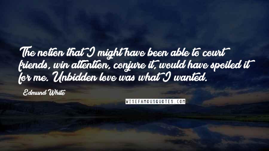 Edmund White quotes: The notion that I might have been able to court friends, win attention, conjure it, would have spoiled it for me. Unbidden love was what I wanted.