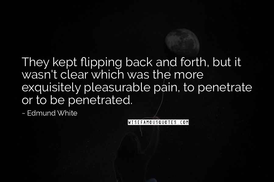 Edmund White quotes: They kept flipping back and forth, but it wasn't clear which was the more exquisitely pleasurable pain, to penetrate or to be penetrated. Edmund White quotes: They kept flipping back and forth, but it wasn't clear which was the more exquisitely pleasurable pain, to penetrate or to be penetrated.
