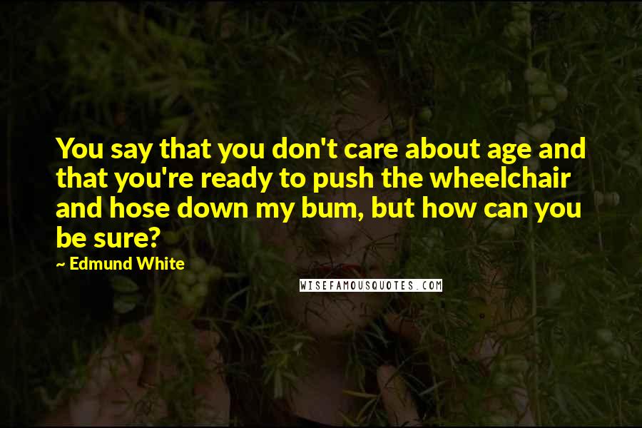 Edmund White quotes: You say that you don't care about age and that you're ready to push the wheelchair and hose down my bum, but how can you be sure?