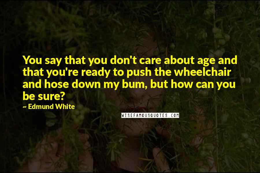 Edmund White quotes: You say that you don't care about age and that you're ready to push the wheelchair and hose down my bum, but how can you be sure? Edmund White quotes: You say that you don't care about age and that you're ready to push the wheelchair and hose down my bum, but how can you be sure?