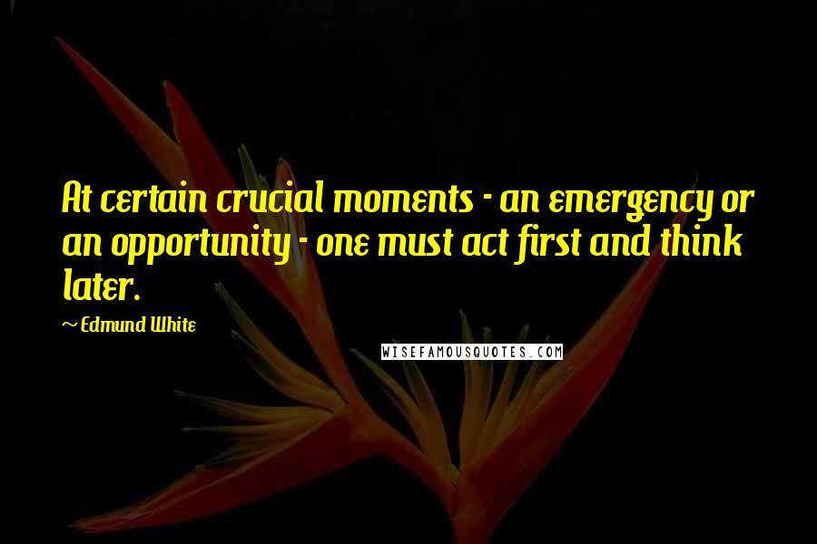 Edmund White quotes: At certain crucial moments - an emergency or an opportunity - one must act first and think later.