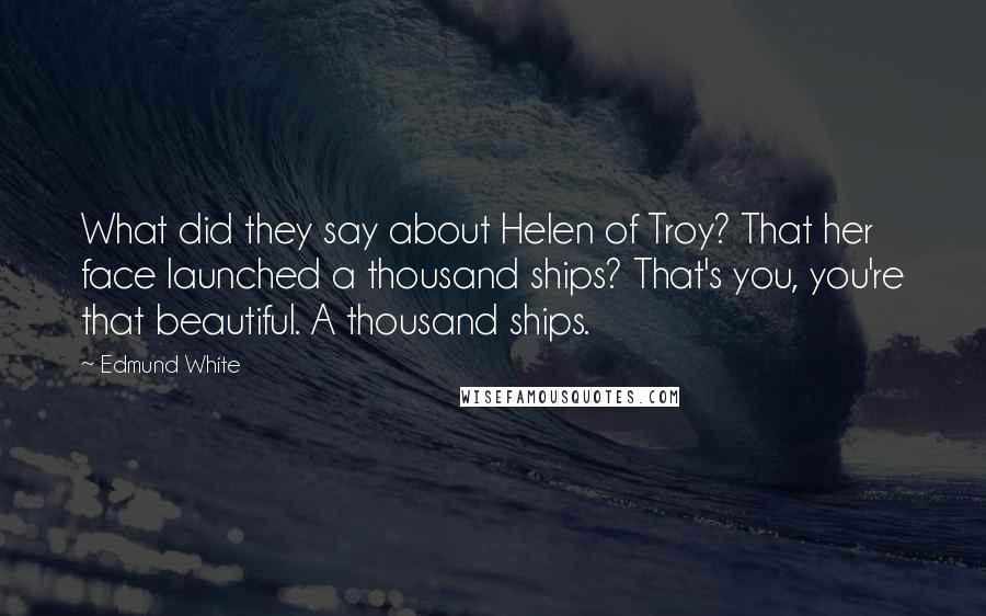 Edmund White quotes: What did they say about Helen of Troy? That her face launched a thousand ships? That's you, you're that beautiful. A thousand ships. Edmund White quotes: What did they say about Helen of Troy? That her face launched a thousand ships? That's you, you're that beautiful. A thousand ships.